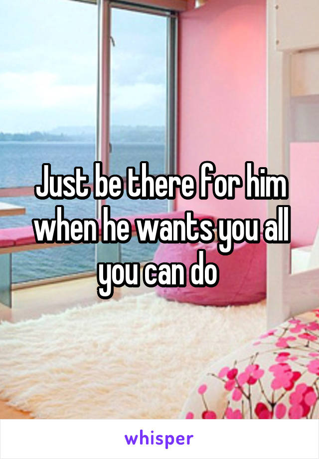 Just be there for him when he wants you all you can do 