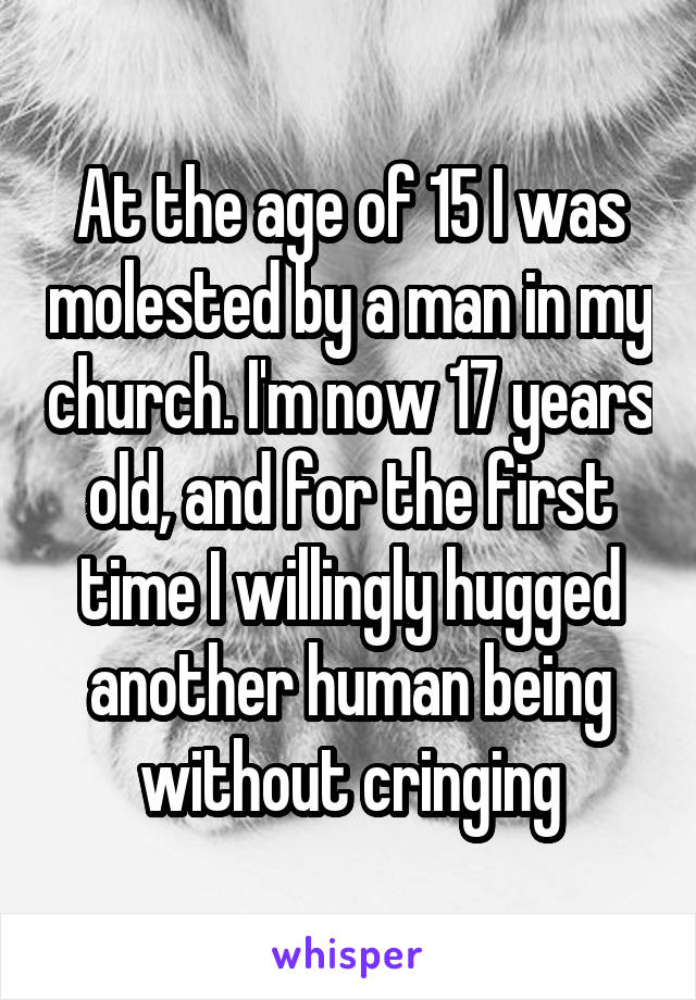 At the age of 15 I was molested by a man in my church. I'm now 17 years old, and for the first time I willingly hugged another human being without cringing