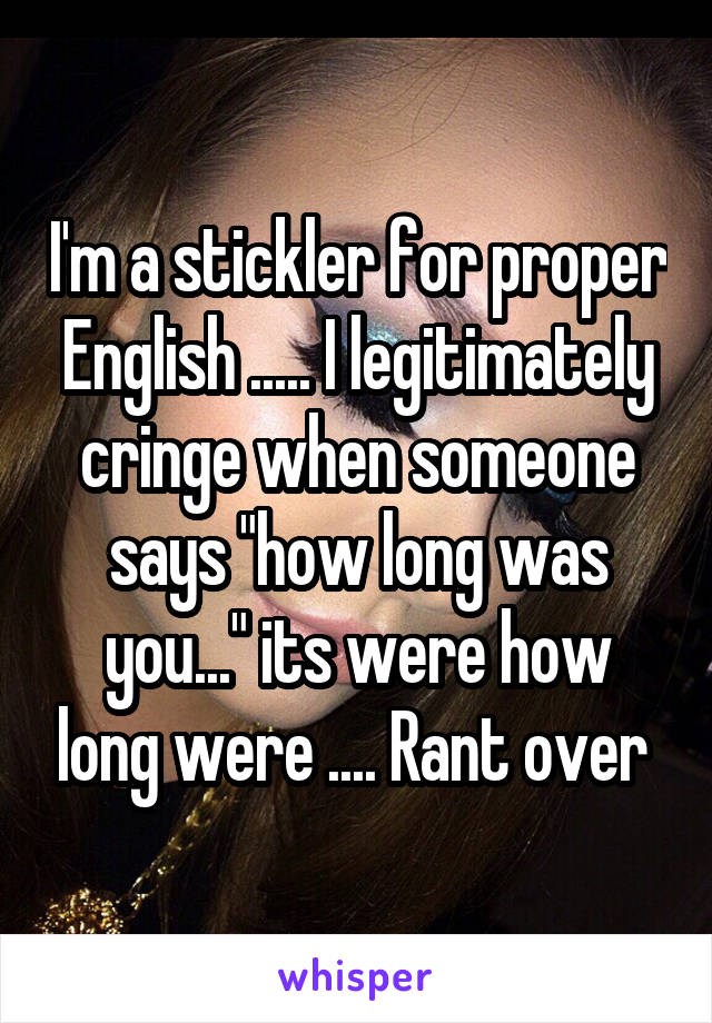 I'm a stickler for proper English ..... I legitimately cringe when someone says "how long was you..." its were how long were .... Rant over 