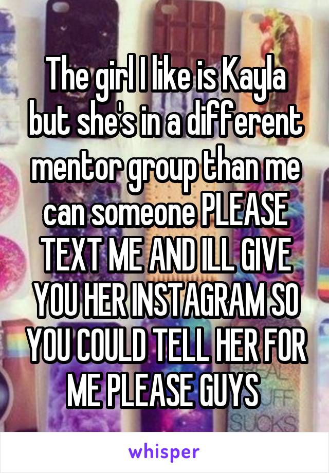 The girl I like is Kayla but she's in a different mentor group than me can someone PLEASE TEXT ME AND ILL GIVE YOU HER INSTAGRAM SO YOU COULD TELL HER FOR ME PLEASE GUYS 