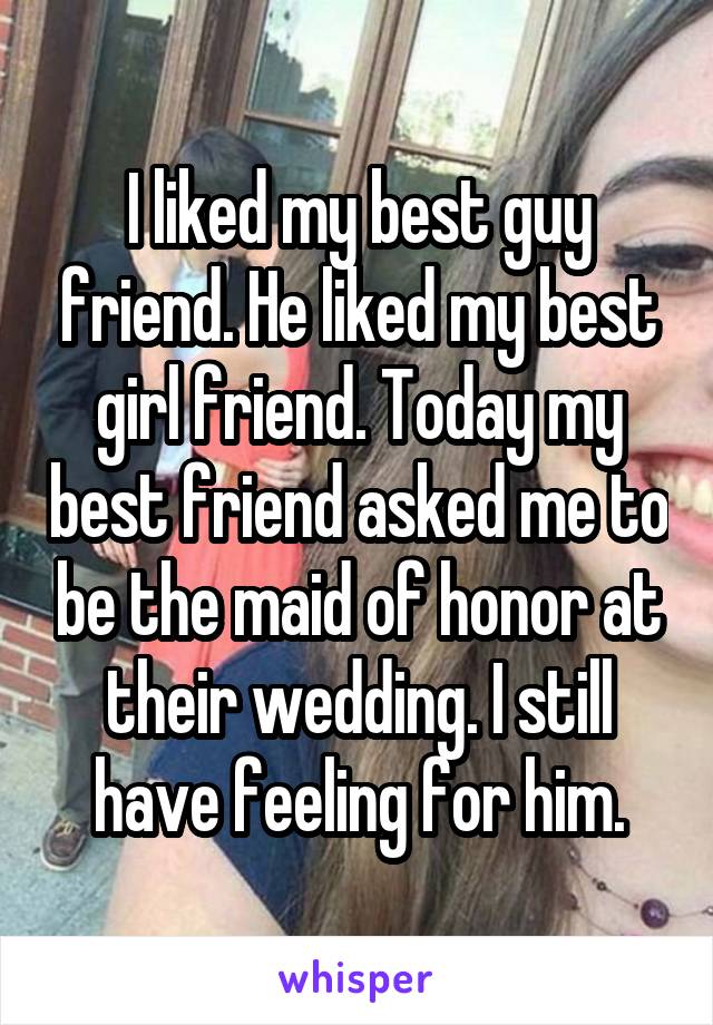 I liked my best guy friend. He liked my best girl friend. Today my best friend asked me to be the maid of honor at their wedding. I still have feeling for him.