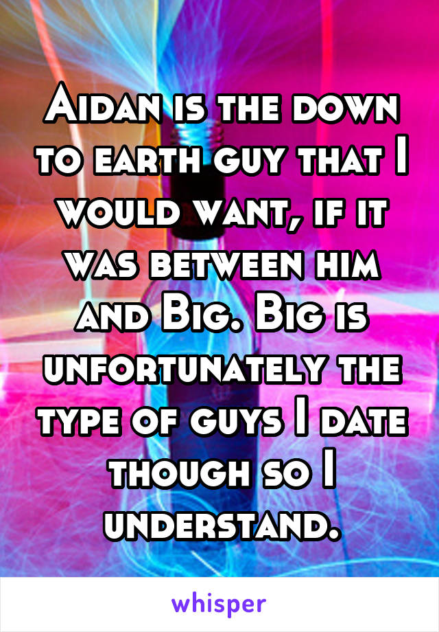 Aidan is the down to earth guy that I would want, if it was between him and Big. Big is unfortunately the type of guys I date though so I understand.