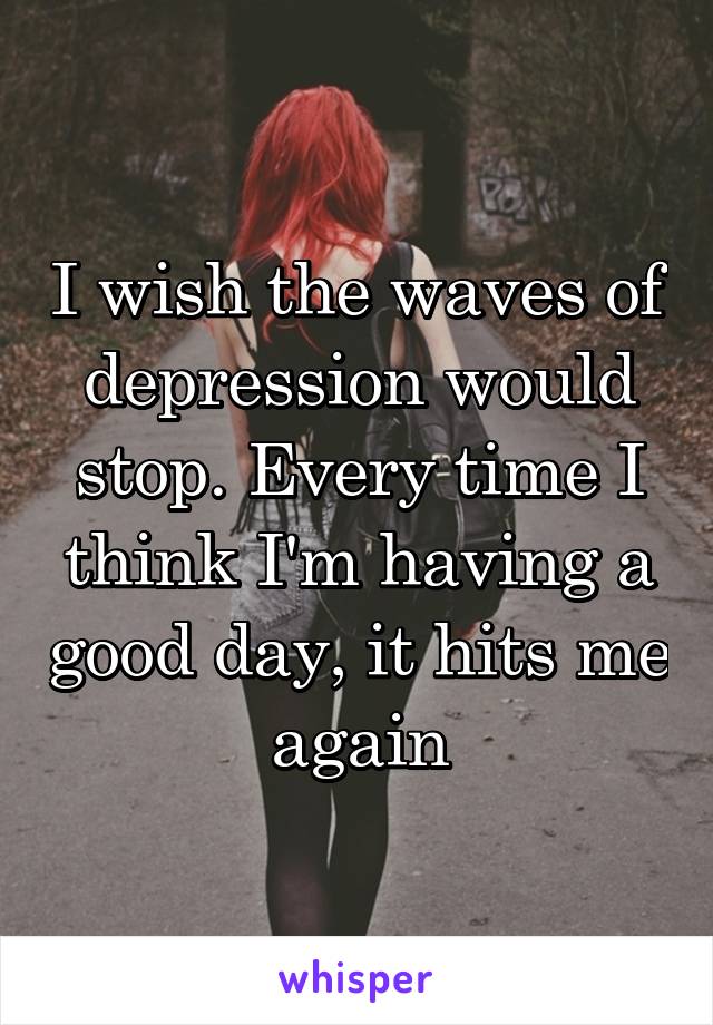 I wish the waves of depression would stop. Every time I think I'm having a good day, it hits me again