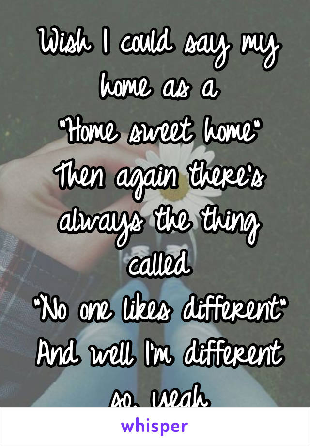 Wish I could say my home as a
"Home sweet home"
Then again there's always the thing called
"No one likes different"
And well I'm different so, yeah