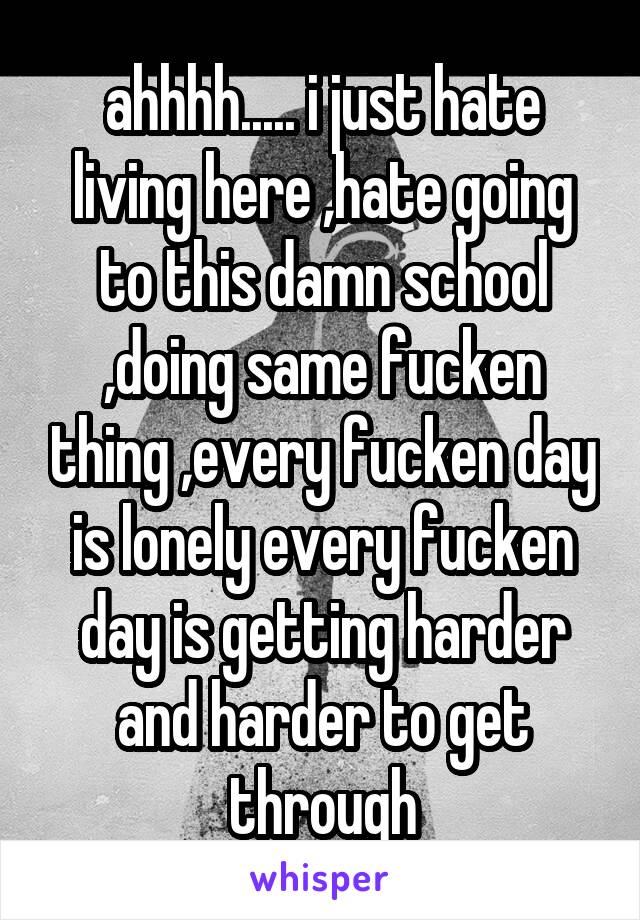 ahhhh..... i just hate living here ,hate going to this damn school ,doing same fucken thing ,every fucken day is lonely every fucken day is getting harder and harder to get through