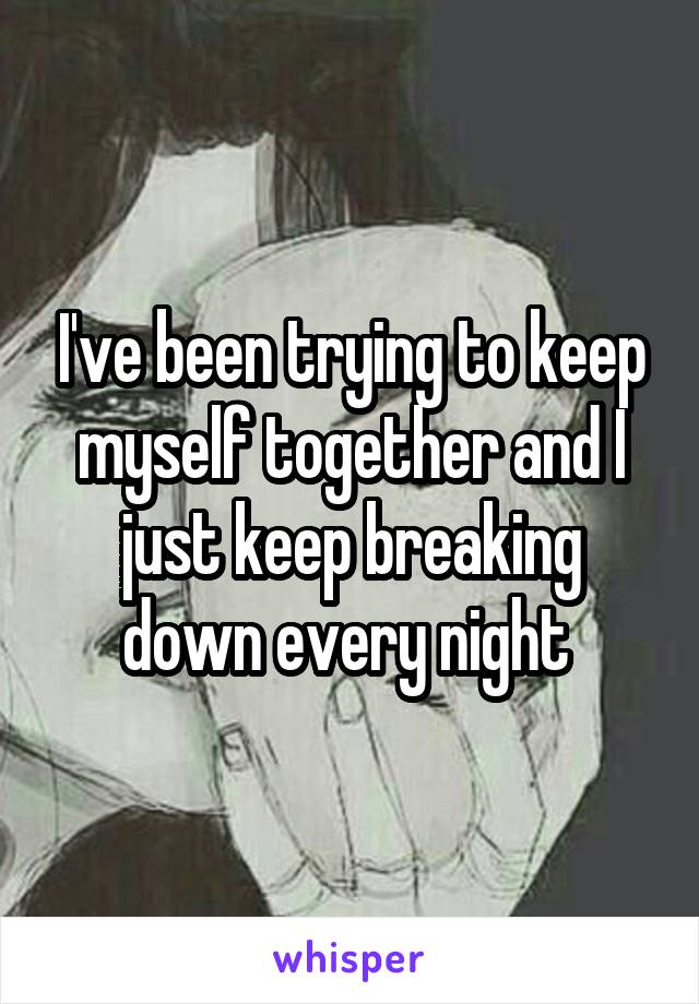 I've been trying to keep myself together and I just keep breaking down every night 