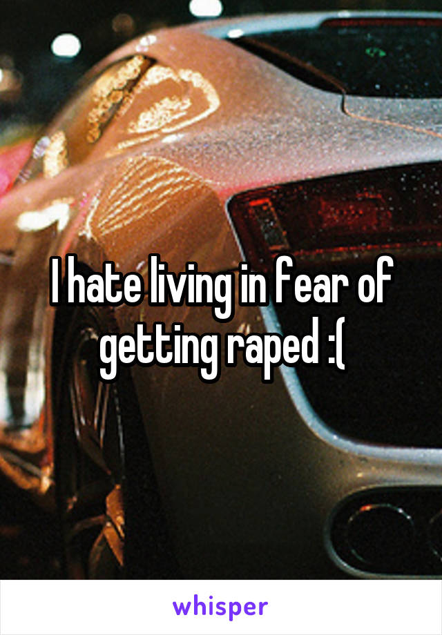 I hate living in fear of getting raped :(