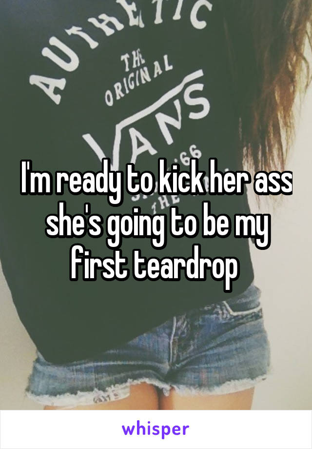 I'm ready to kick her ass she's going to be my first teardrop 