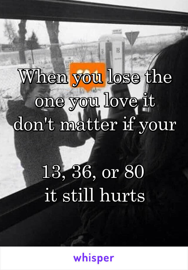 When you lose the one you love it don't matter if your 
13, 36, or 80 
it still hurts