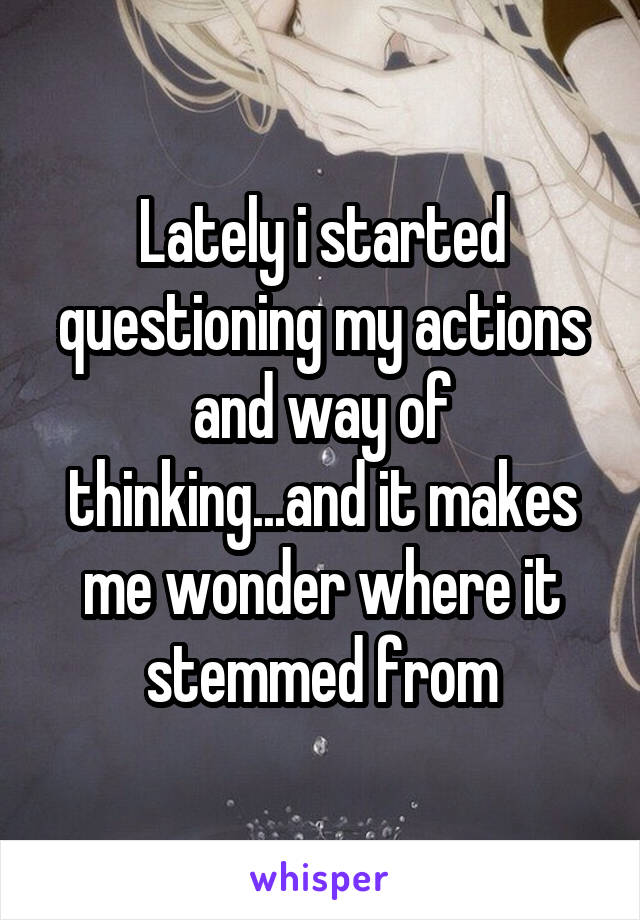 Lately i started questioning my actions and way of thinking...and it makes me wonder where it stemmed from