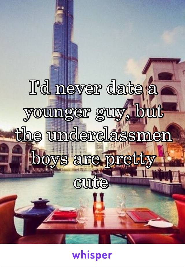 I'd never date a younger guy, but the underclassmen boys are pretty cute 