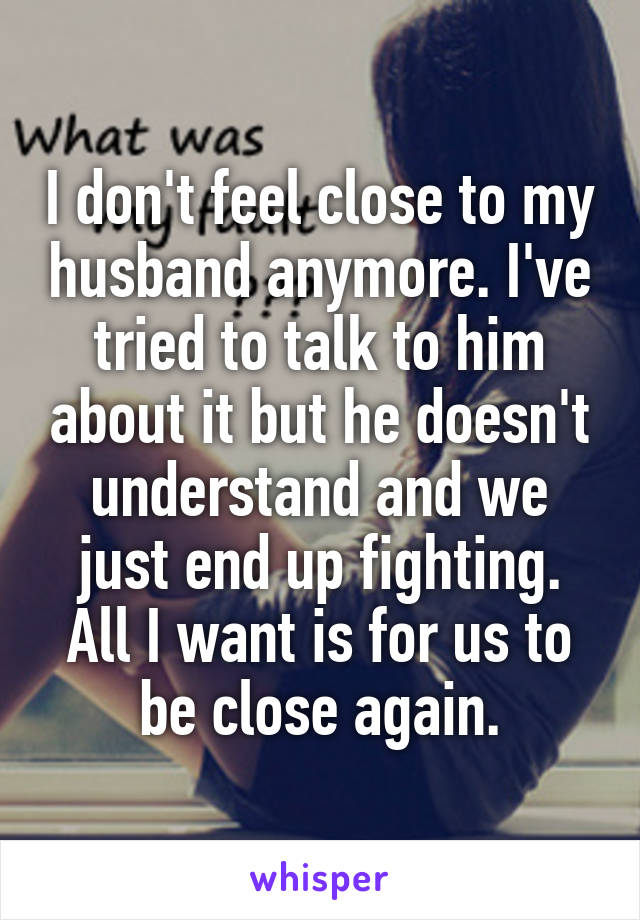 I don't feel close to my husband anymore. I've tried to talk to him about it but he doesn't understand and we just end up fighting. All I want is for us to be close again.