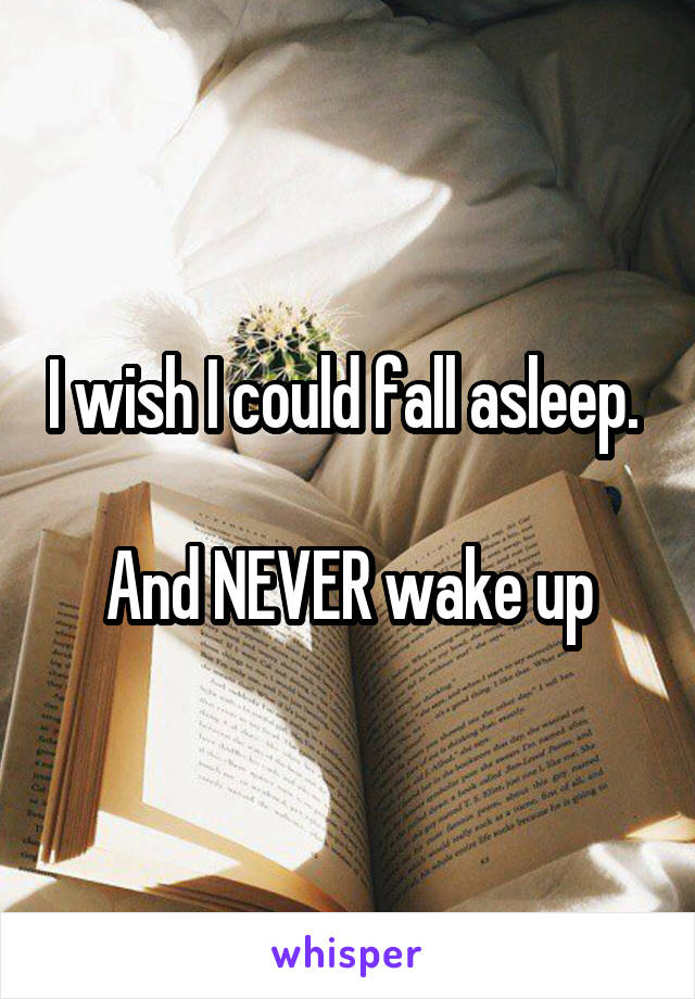 I wish I could fall asleep. 

And NEVER wake up