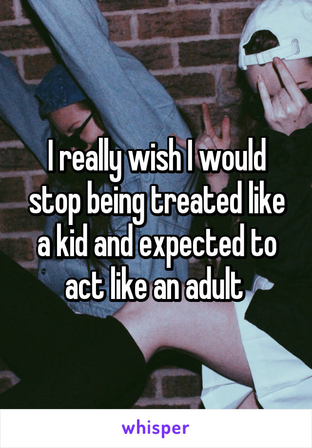 I really wish I would stop being treated like a kid and expected to act like an adult 