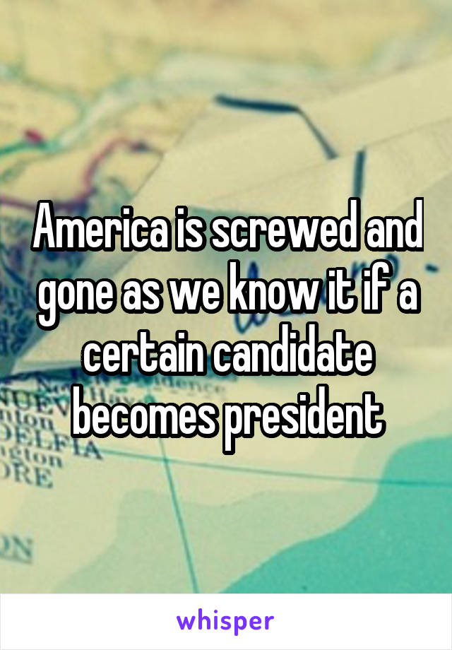 America is screwed and gone as we know it if a certain candidate becomes president