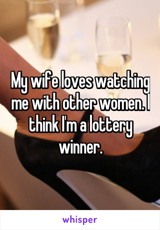 My wife loves watching me with other women. I think I'm a lottery winner.