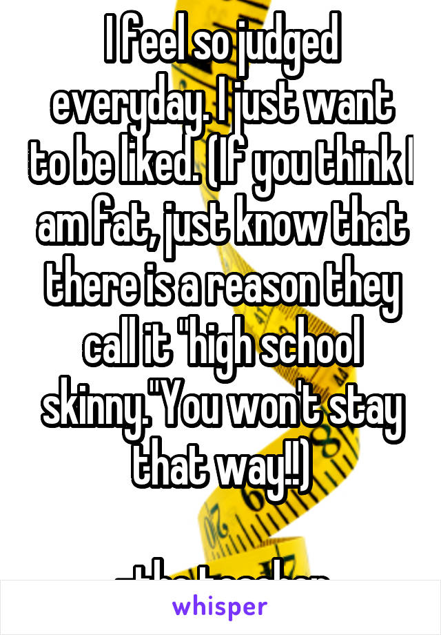 I feel so judged everyday. I just want to be liked. (If you think I am fat, just know that there is a reason they call it "high school skinny."You won't stay that way!!)

-the teacher