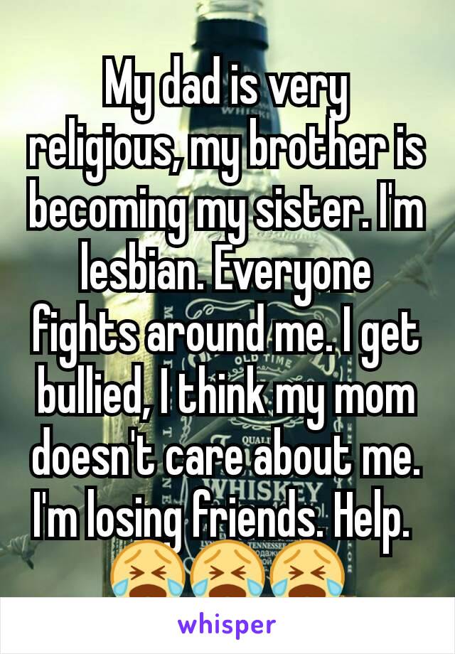 My dad is very religious, my brother is becoming my sister. I'm lesbian. Everyone fights around me. I get bullied, I think my mom doesn't care about me. I'm losing friends. Help. 
😭😭😭