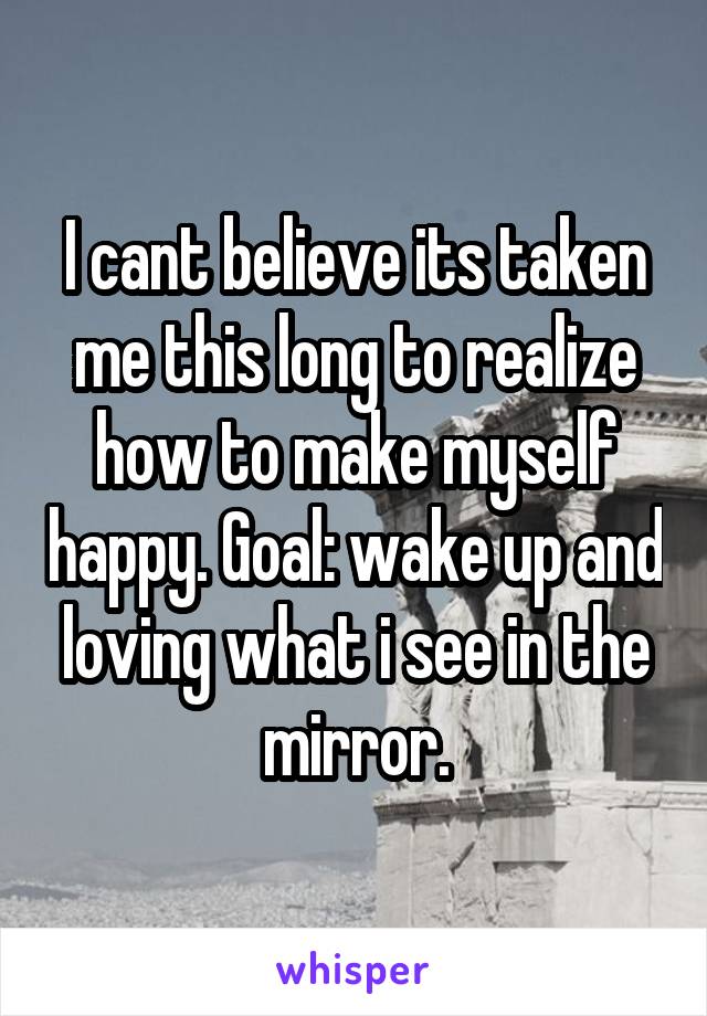 I cant believe its taken me this long to realize how to make myself happy. Goal: wake up and loving what i see in the mirror.