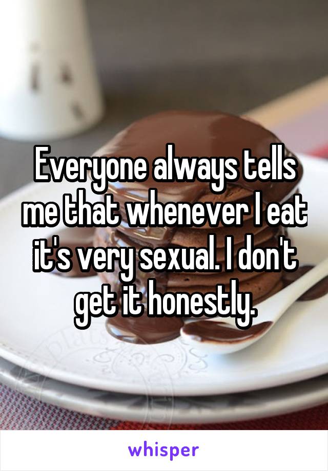 Everyone always tells me that whenever I eat it's very sexual. I don't get it honestly.