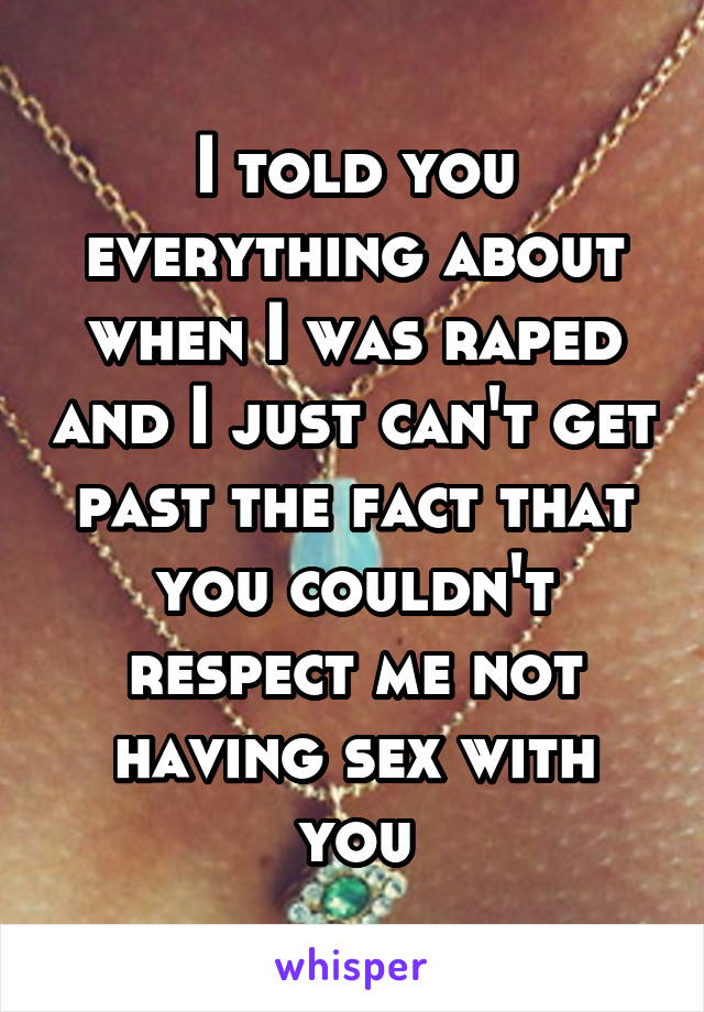 I told you everything about when I was raped and I just can't get past the fact that you couldn't respect me not having sex with you