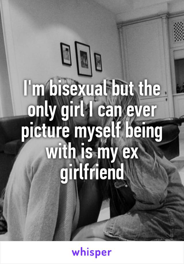 I'm bisexual but the only girl I can ever picture myself being with is my ex girlfriend