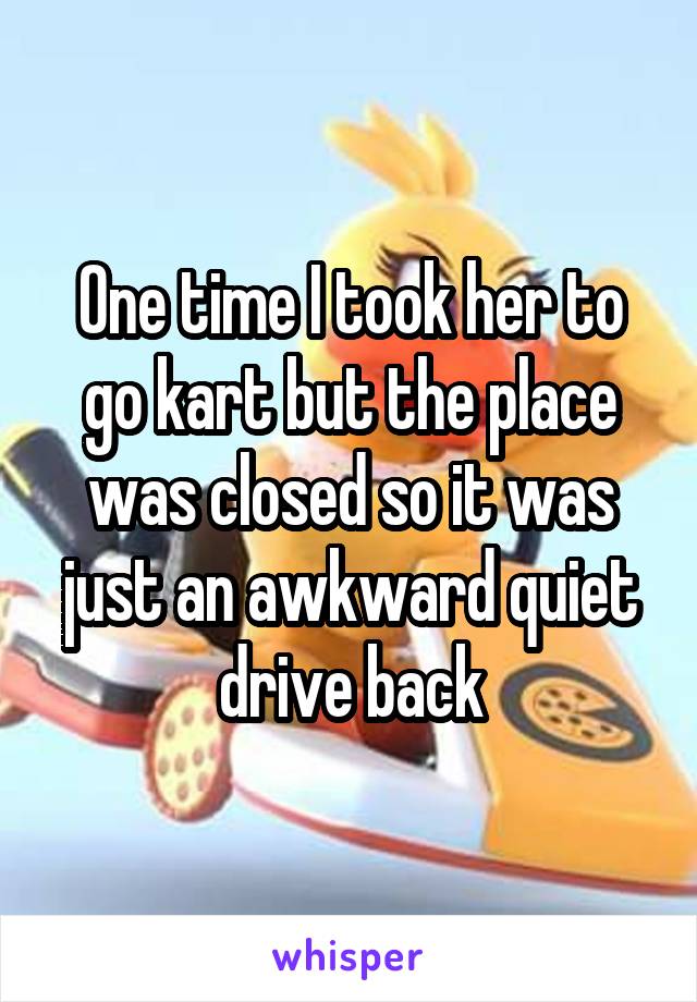 One time I took her to go kart but the place was closed so it was just an awkward quiet drive back