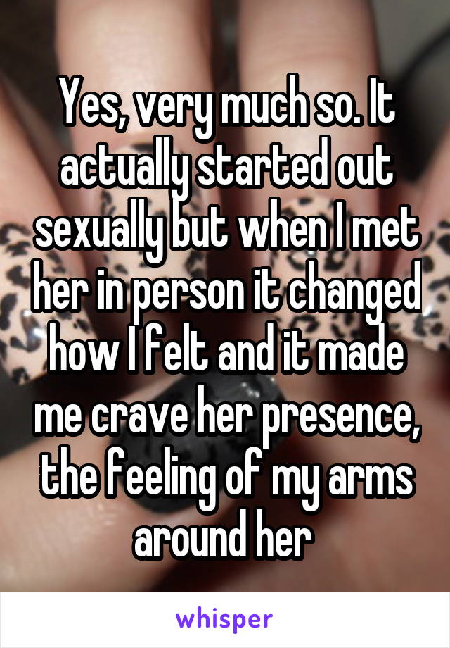 Yes, very much so. It actually started out sexually but when I met her in person it changed how I felt and it made me crave her presence, the feeling of my arms around her 