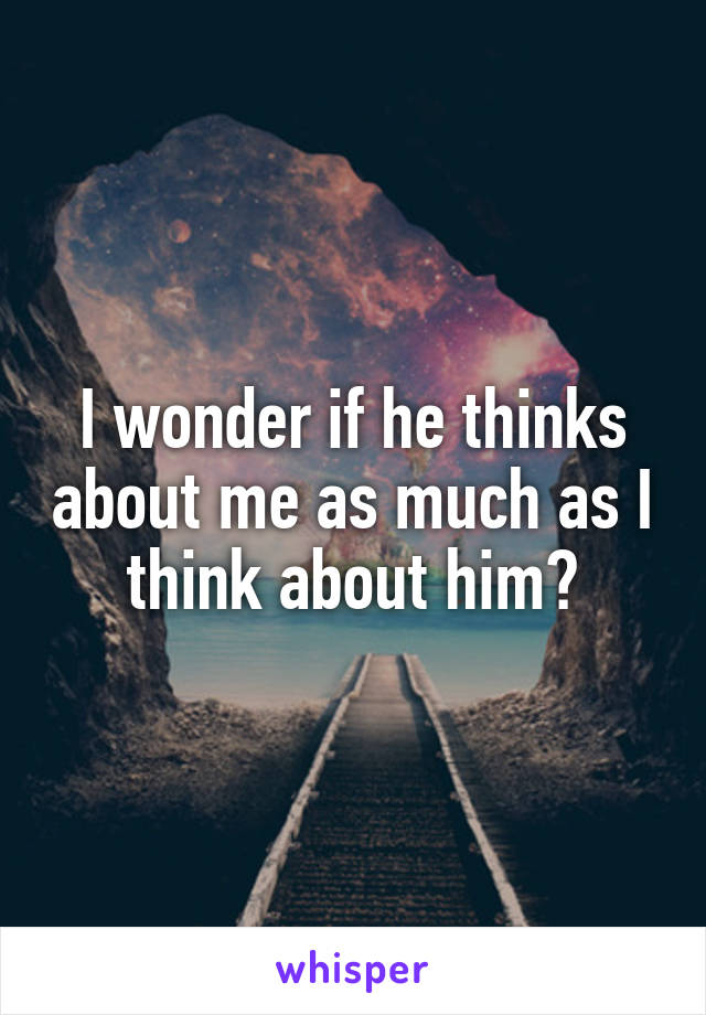 I wonder if he thinks about me as much as I think about him?