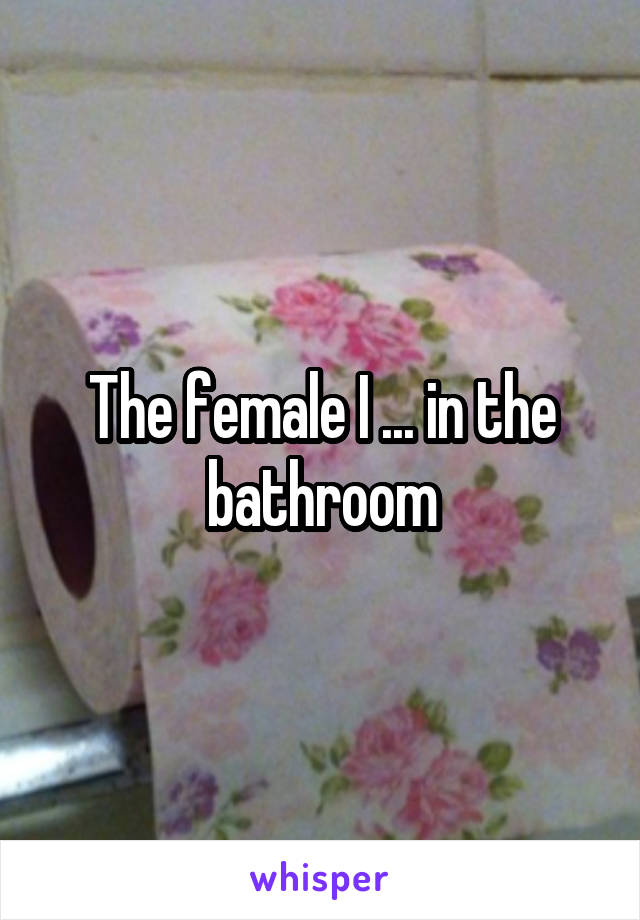 The female I ... in the bathroom