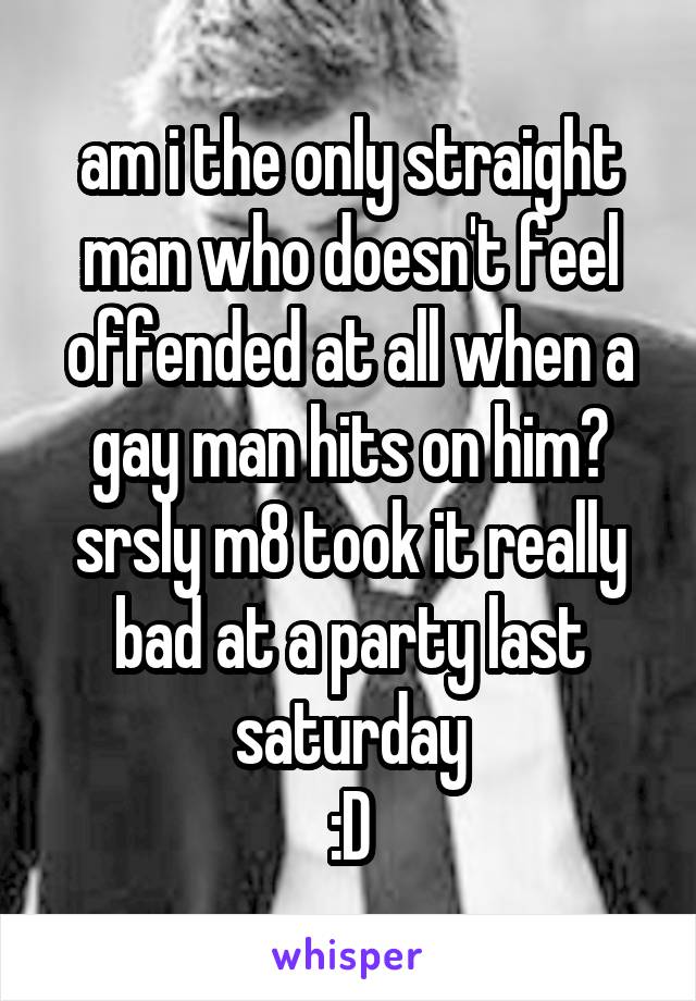 am i the only straight man who doesn't feel offended at all when a gay man hits on him?
srsly m8 took it really bad at a party last saturday
:D