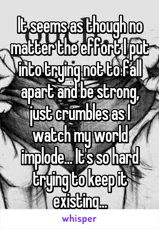 It seems as though no matter the effort I put into trying not to fall apart and be strong, just crumbles as I watch my world implode... It's so hard trying to keep it existing...