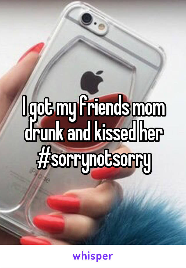 I got my friends mom drunk and kissed her #sorrynotsorry