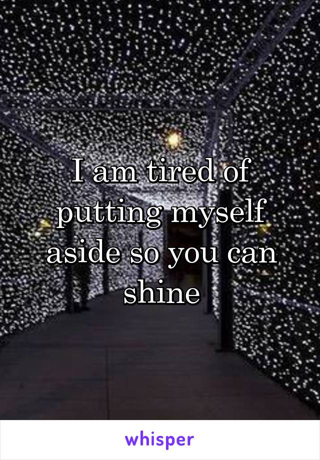 I am tired of putting myself aside so you can shine