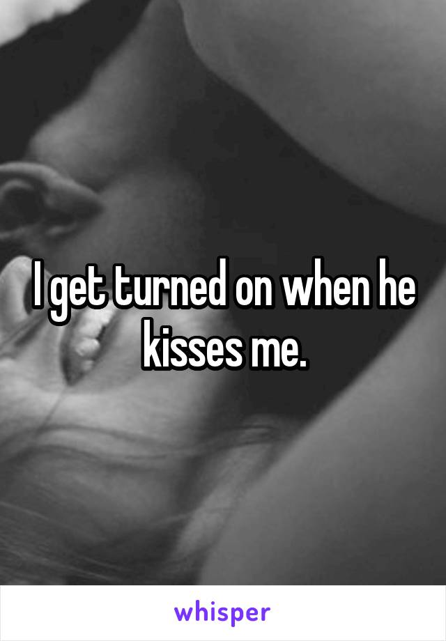 I get turned on when he kisses me.