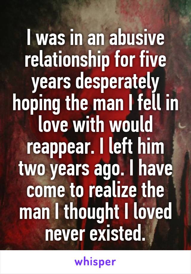 I was in an abusive relationship for five years desperately hoping the man I fell in love with would reappear. I left him two years ago. I have come to realize the man I thought I loved never existed.