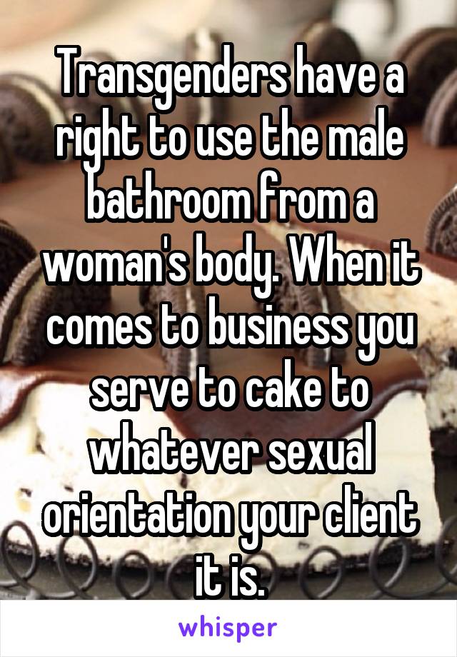 Transgenders have a right to use the male bathroom from a woman's body. When it comes to business you serve to cake to whatever sexual orientation your client it is.