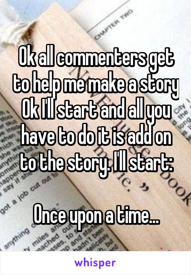 Ok all commenters get to help me make a story
Ok I'll start and all you have to do it is add on to the story. I'll start:

Once upon a time...