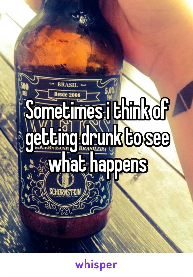 Sometimes i think of getting drunk to see what happens