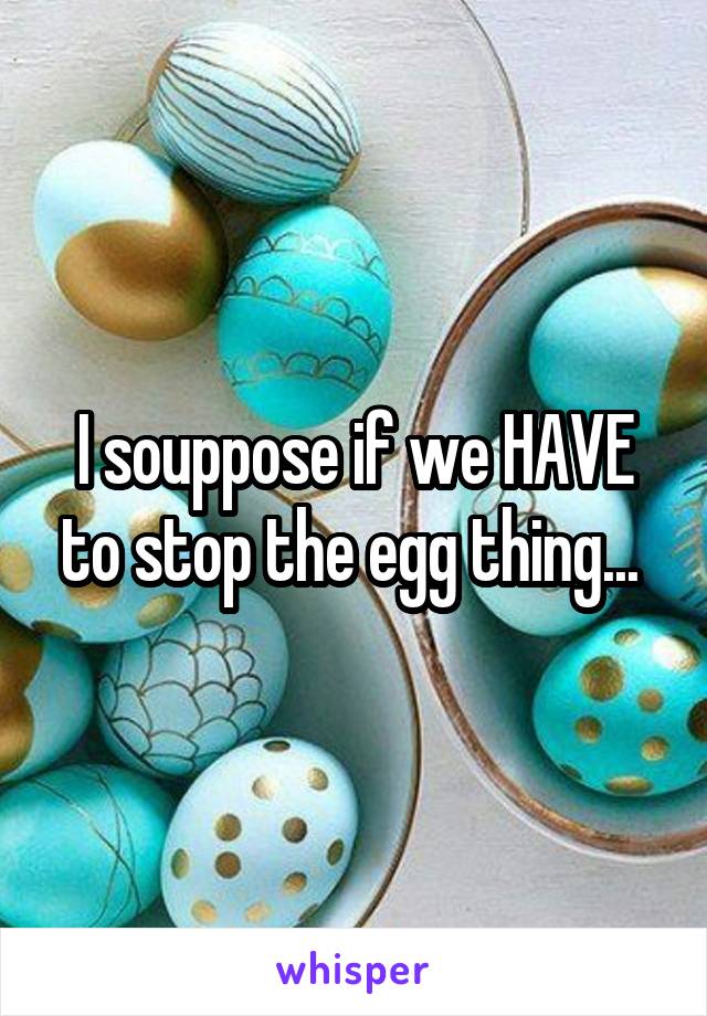 I souppose if we HAVE to stop the egg thing... 