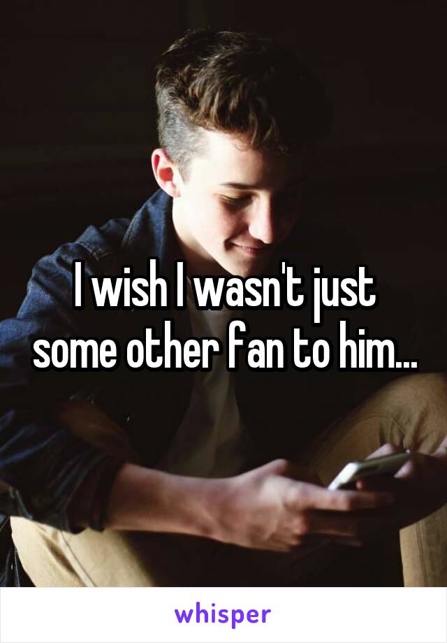 I wish I wasn't just some other fan to him...