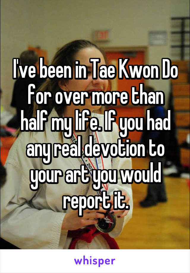 I've been in Tae Kwon Do for over more than half my life. If you had any real devotion to your art you would report it.