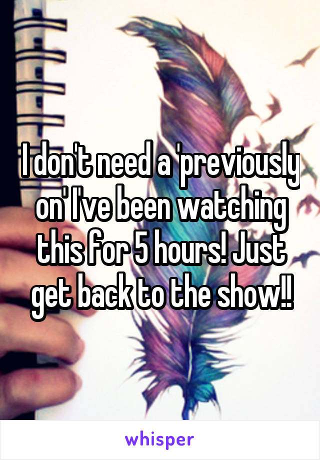 I don't need a 'previously on' I've been watching this for 5 hours! Just get back to the show!!