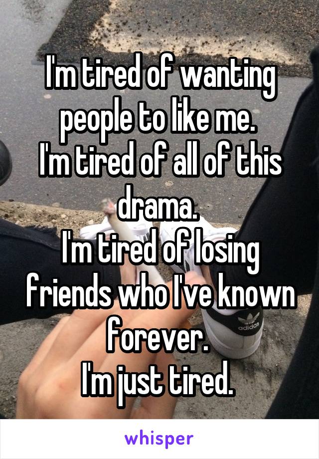 I'm tired of wanting people to like me. 
I'm tired of all of this drama. 
I'm tired of losing friends who I've known forever. 
I'm just tired. 