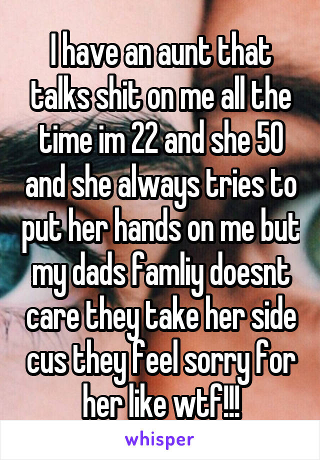 I have an aunt that talks shit on me all the time im 22 and she 50 and she always tries to put her hands on me but my dads famliy doesnt care they take her side cus they feel sorry for her like wtf!!!