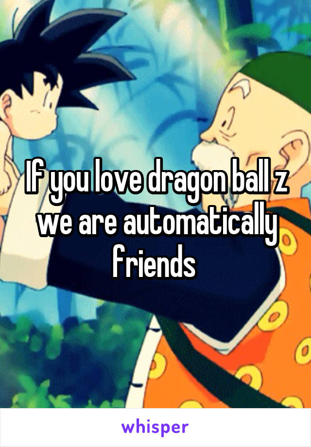 If you love dragon ball z we are automatically friends 