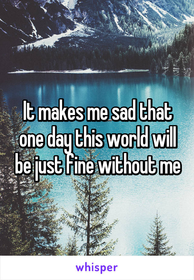 It makes me sad that one day this world will be just fine without me