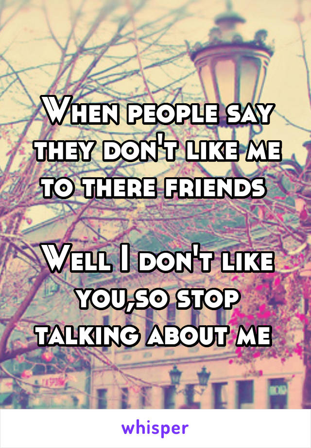 When people say they don't like me to there friends 

Well I don't like you,so stop talking about me 