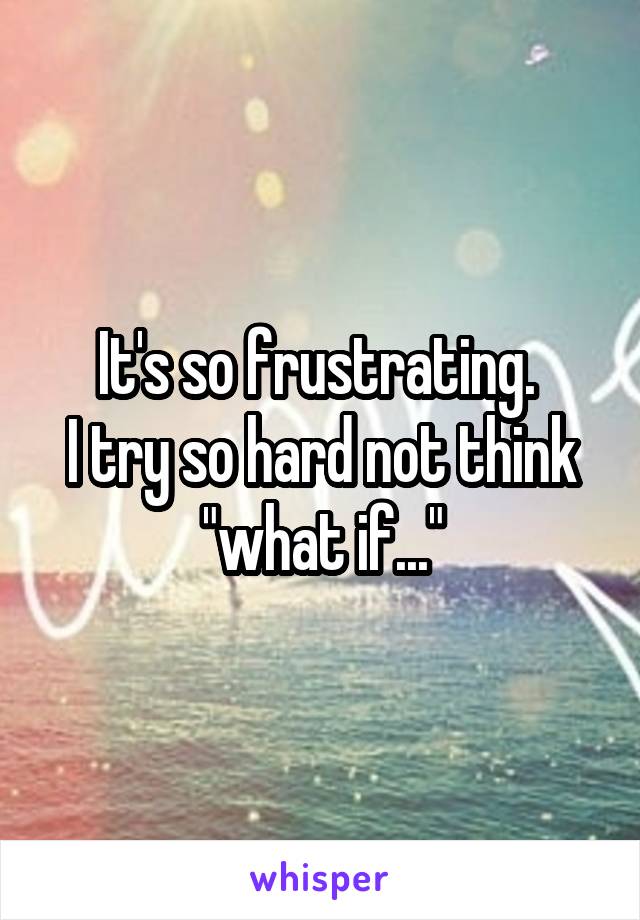 It's so frustrating. 
I try so hard not think "what if..."