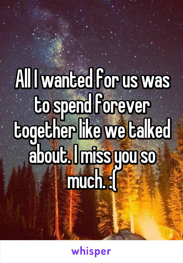 All I wanted for us was to spend forever together like we talked about. I miss you so much. :(